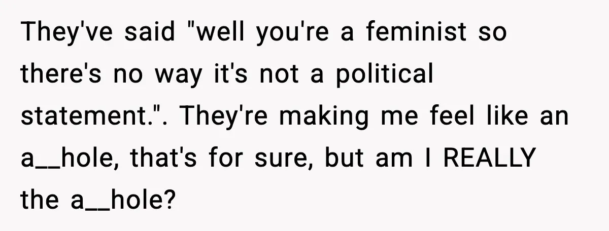 They've said "well you're a feminist so there's no way it's not a political statement.". They're making me feel like an a__hole, that's for sure, but am I REALLY the...