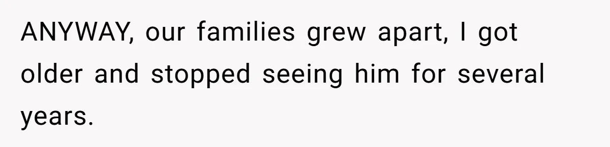 ANYWAY, our families grew apart, I got older and stopped seeing him for several years.
