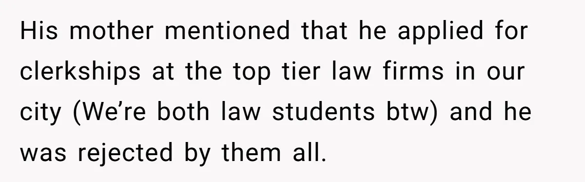 His mother mentioned that he applied for clerkships at the top tier law firms in our city (We’re both law students btw) and he was rejected by them all.