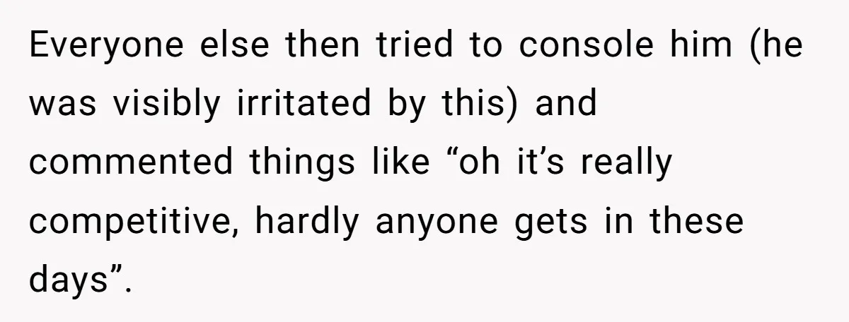 Everyone else then tried to console him (he was visibly irritated by this) and commented things like “oh it’s really competitive, hardly anyone gets in these days”.