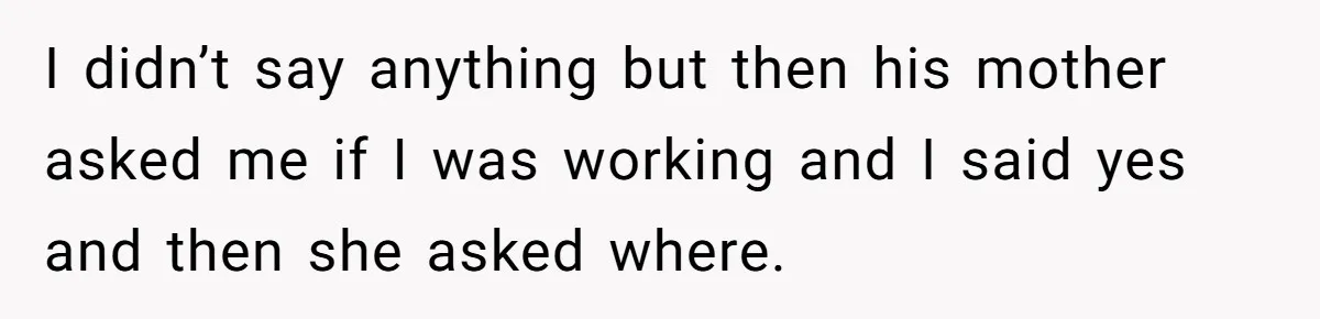 I didn’t say anything but then his mother asked me if I was working and I said yes and then she asked where.