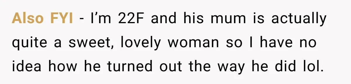 Also FYI - I’m 22F and his mum is actually quite a sweet, lovely woman so I have no idea how he turned out the way he did lol.