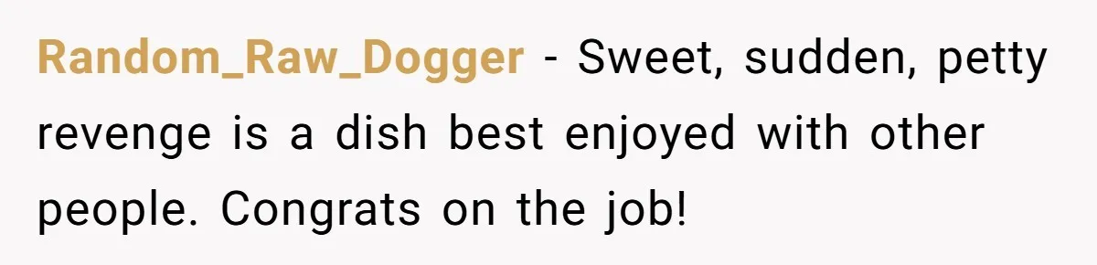 Random_Raw_Dogger − Sweet, sudden, petty revenge is a dish best enjoyed with other people. Congrats on the job!