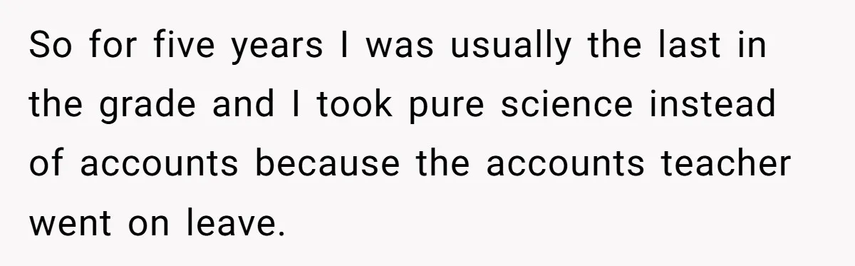 So for five years I was usually the last in the grade and I took pure science instead of accounts because the accounts teacher went on leave.