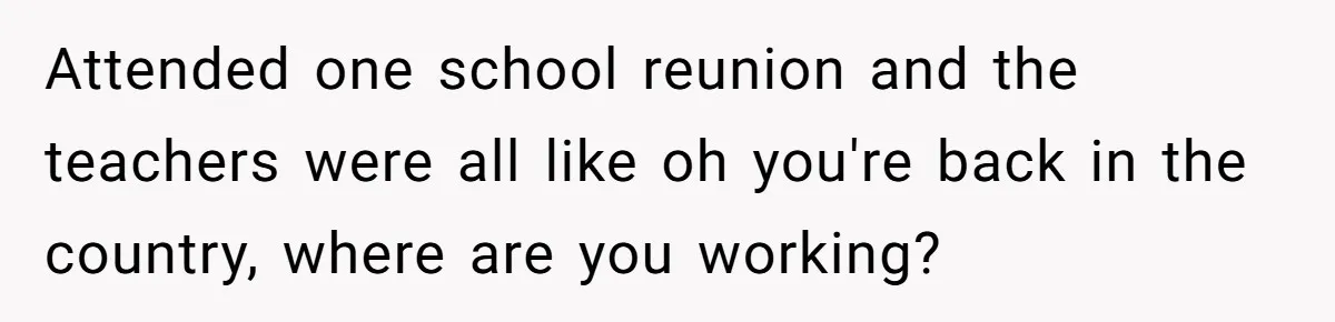 Attended one school reunion and the teachers were all like oh you're back in the country, where are you working?