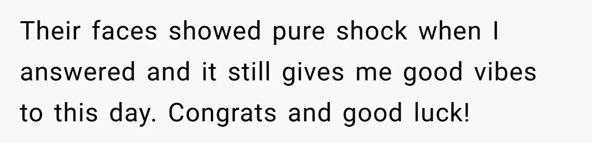 Their faces showed pure shock when I answered and it still gives me good vibes to this day. Congrats and good luck!