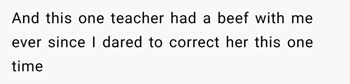 And this one teacher had a beef with me ever since I dared to correct her this one time