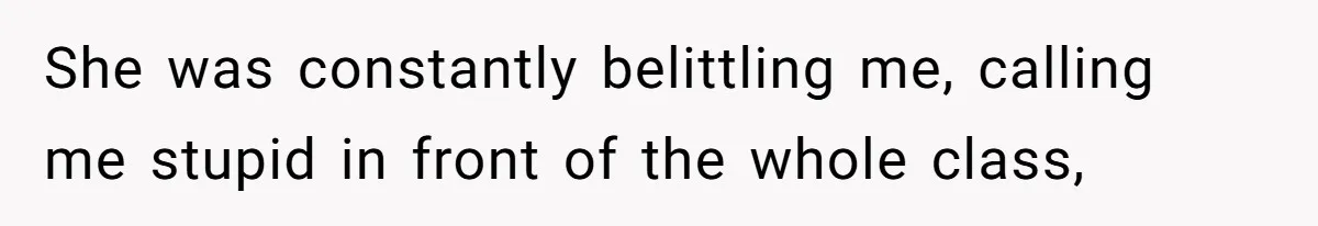 She was constantly belittling me, calling me stupid in front of the whole class,