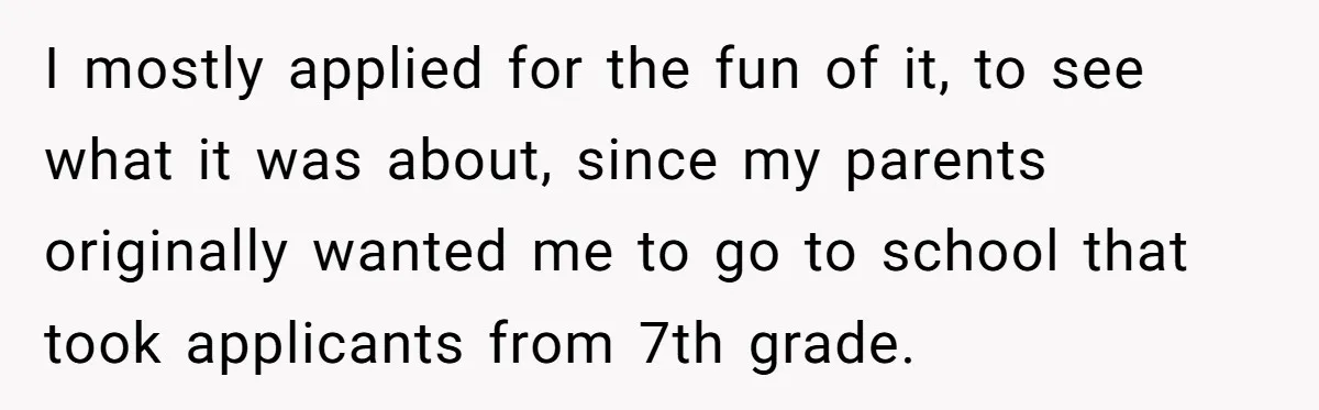 I mostly applied for the fun of it, to see what it was about, since my parents originally wanted me to go to school that took applicants from 7th grade.