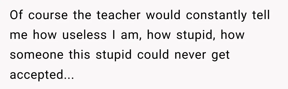 Of course the teacher would constantly tell me how useless I am, how stupid, how someone this stupid could never get accepted...