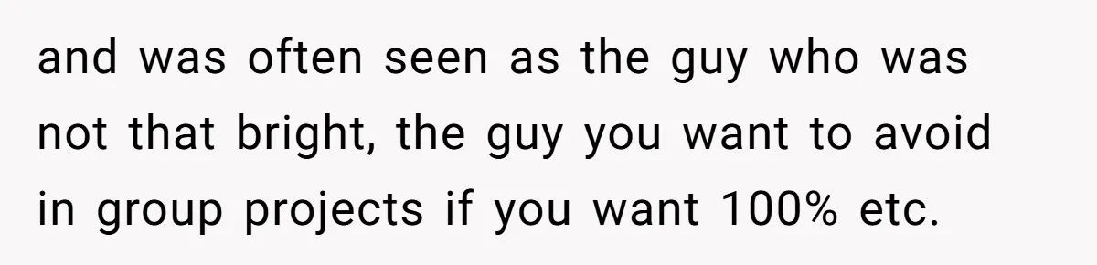 and was often seen as the guy who was not that bright, the guy you want to avoid in group projects if you want 100% etc.