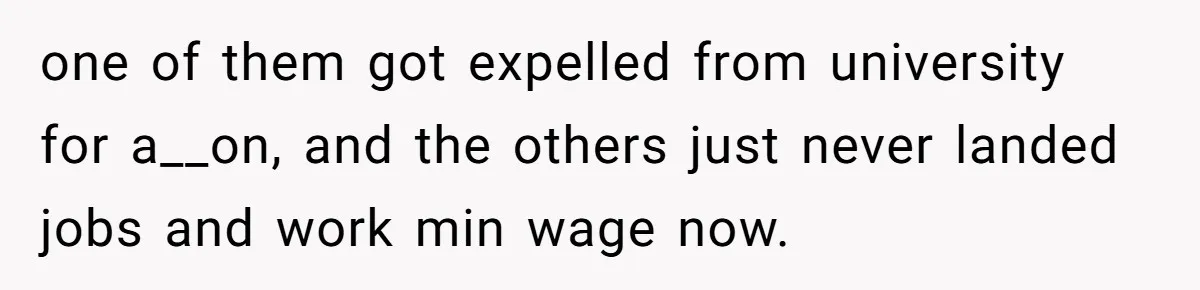 one of them got expelled from university for a__on, and the others just never landed jobs and work min wage now.