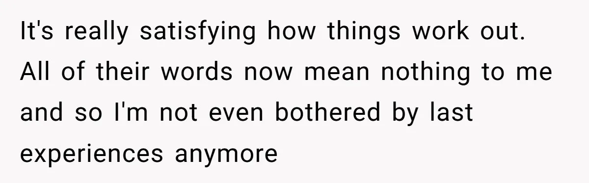 It's really satisfying how things work out. All of their words now mean nothing to me and so I'm not even bothered by last experiences anymore