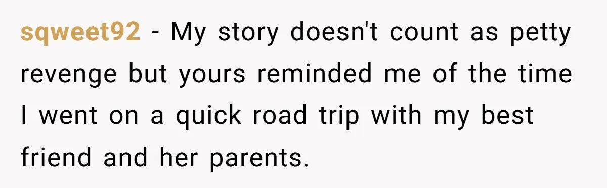 sqweet92 − My story doesn't count as petty revenge but yours reminded me of the time I went on a quick road trip with my best friend and her parents.