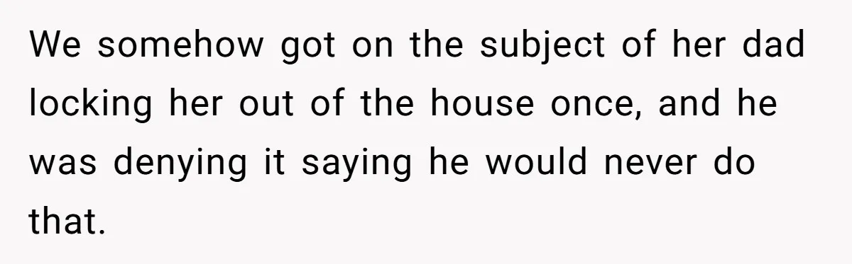 We somehow got on the subject of her dad locking her out of the house once, and he was denying it saying he would never do that.