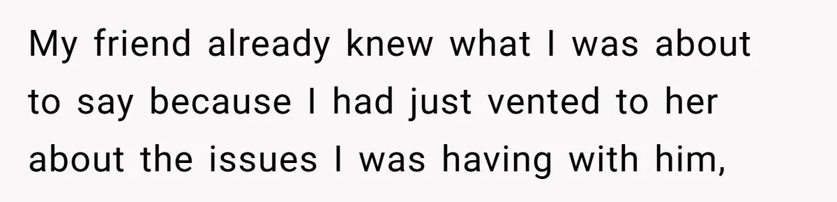 My friend already knew what I was about to say because I had just vented to her about the issues I was having with him,