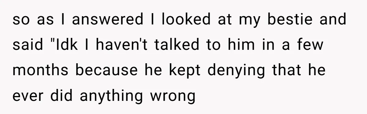 so as I answered I looked at my bestie and said "Idk I haven't talked to him in a few months because he kept denying that he ever did anything...