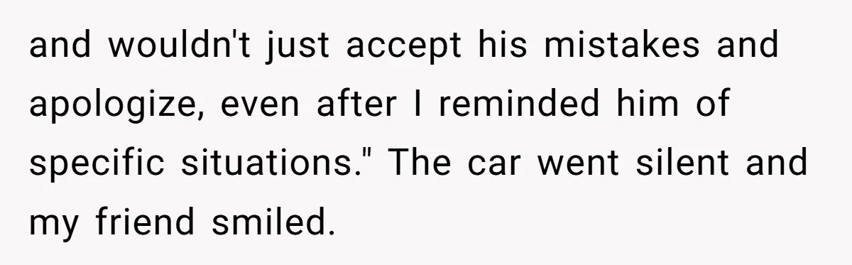 and wouldn't just accept his mistakes and apologize, even after I reminded him of specific situations." The car went silent and my friend smiled.