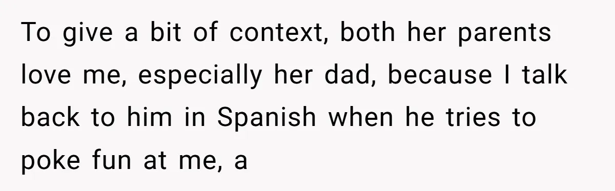 To give a bit of context, both her parents love me, especially her dad, because I talk back to him in Spanish when he tries to poke fun at me,...