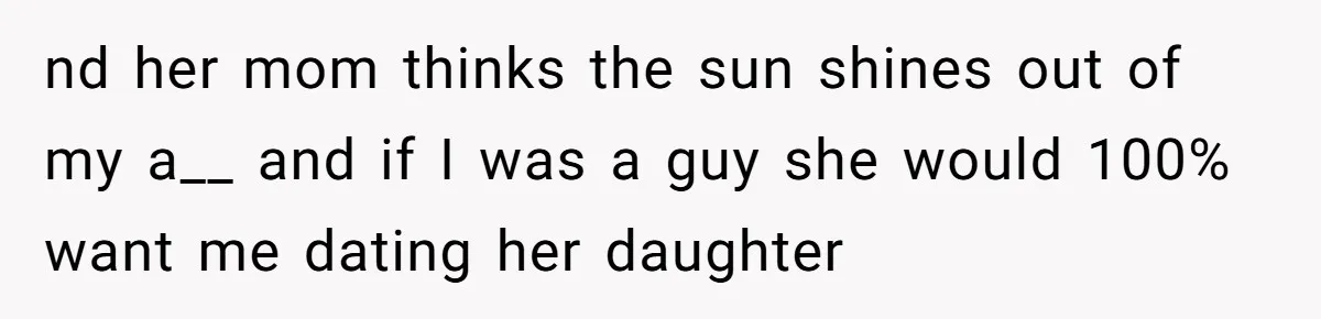 nd her mom thinks the sun shines out of my a__ and if I was a guy she would 100% want me dating her daughter