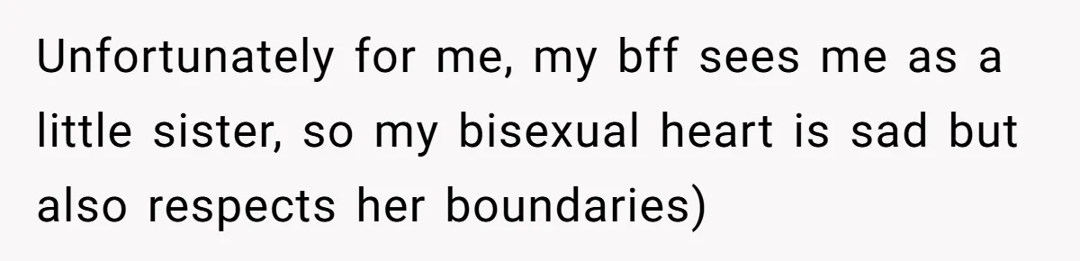 Unfortunately for me, my bff sees me as a little sister, so my bisexual heart is sad but also respects her boundaries)