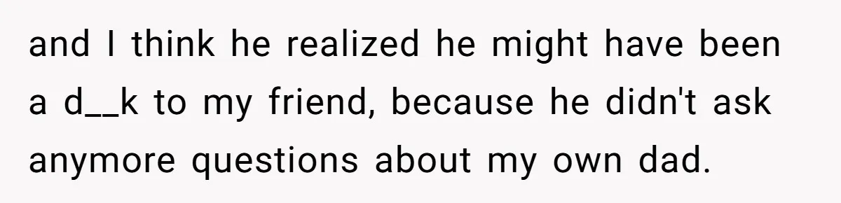and I think he realized he might have been a d__k to my friend, because he didn't ask anymore questions about my own dad.