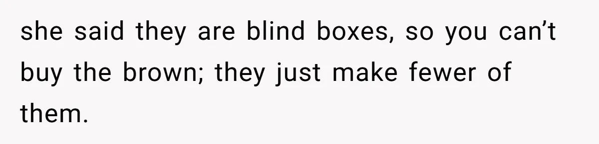 she said they are blind boxes, so you can’t buy the brown; they just make fewer of them.