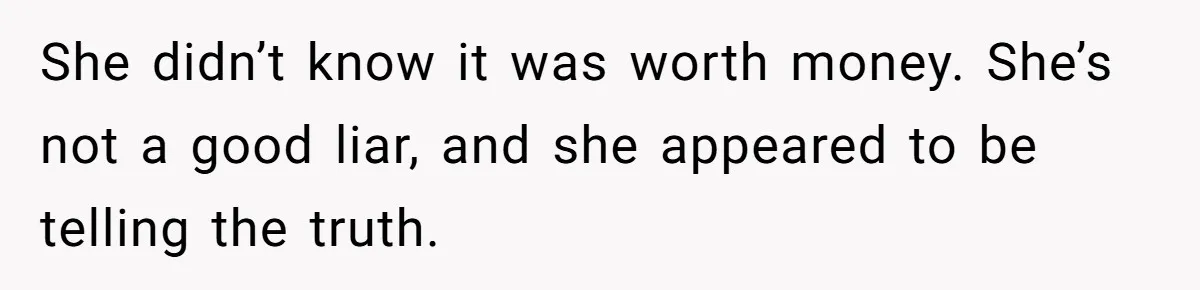 She didn’t know it was worth money. She’s not a good liar, and she appeared to be telling the truth.