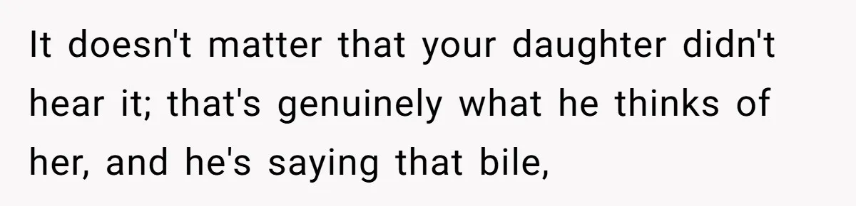 It doesn't matter that your daughter didn't hear it; that's genuinely what he thinks of her, and he's saying that bile,