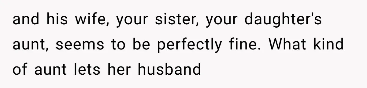and his wife, your sister, your daughter's aunt, seems to be perfectly fine. What kind of aunt lets her husband