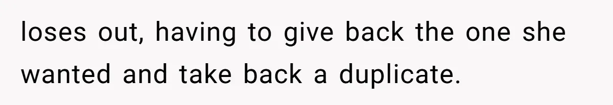 loses out, having to give back the one she wanted and take back a duplicate.
