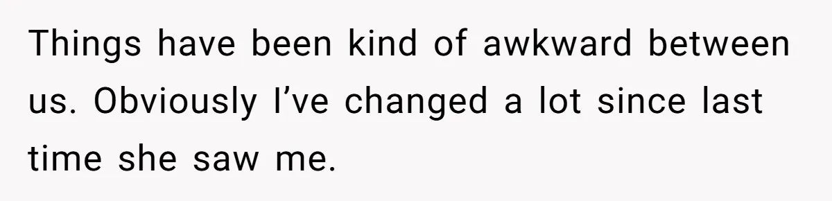 Things have been kind of awkward between us. Obviously I’ve changed a lot since last time she saw me.
