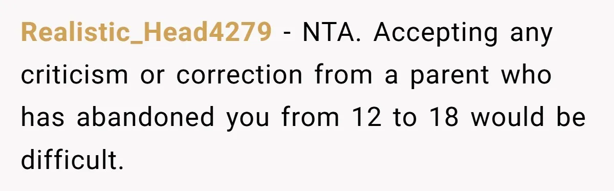 Realistic_Head4279 − NTA. Accepting any criticism or correction from a parent who has abandoned you from 12 to 18 would be difficult.