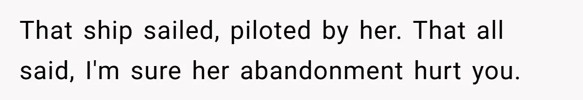 That ship sailed, piloted by her. That all said, I'm sure her abandonment hurt you.