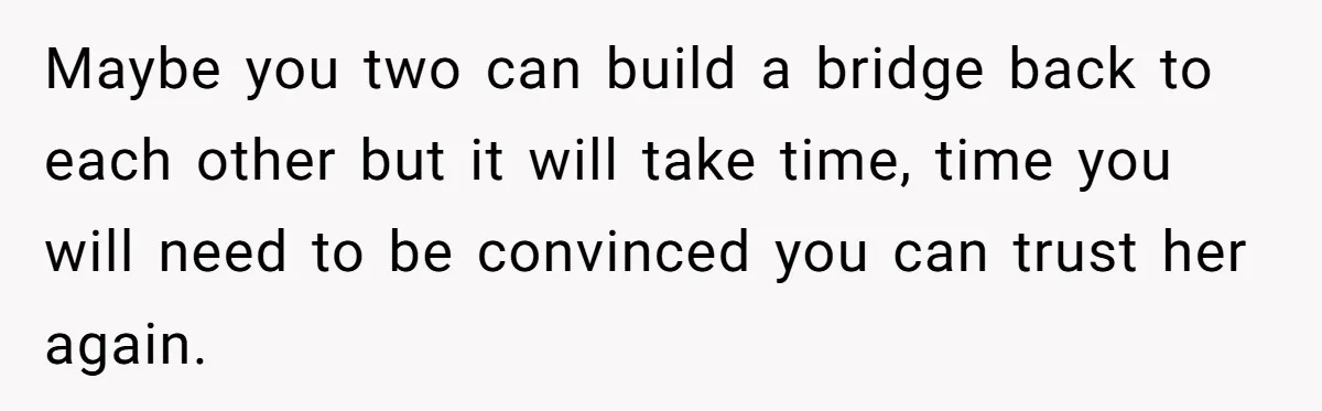Maybe you two can build a bridge back to each other but it will take time, time you will need to be convinced you can trust her again.