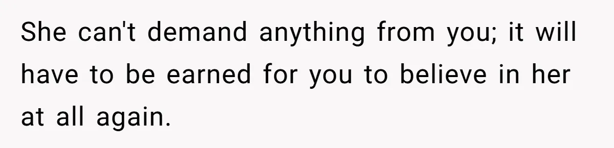 She can't demand anything from you; it will have to be earned for you to believe in her at all again.