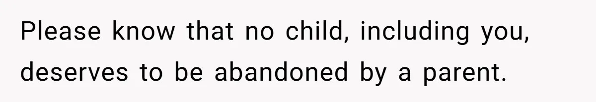 Please know that no child, including you, deserves to be abandoned by a parent.