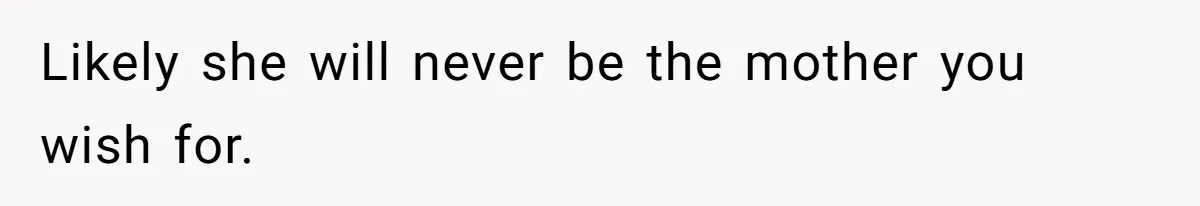 Likely she will never be the mother you wish for.