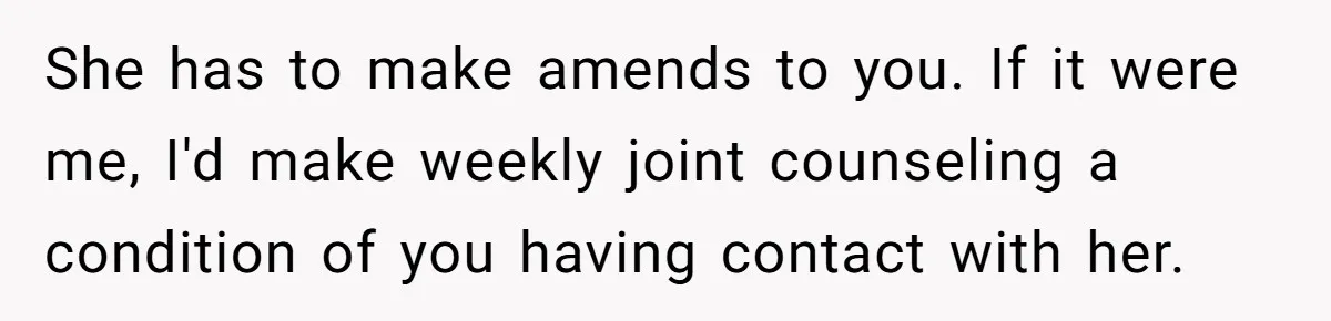 She has to make amends to you. If it were me, I'd make weekly joint counseling a condition of you having contact with her.