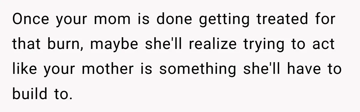 Once your mom is done getting treated for that burn, maybe she'll realize trying to act like your mother is something she'll have to build to.