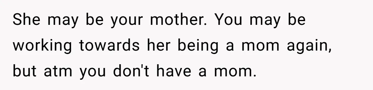 She may be your mother. You may be working towards her being a mom again, but atm you don't have a mom.
