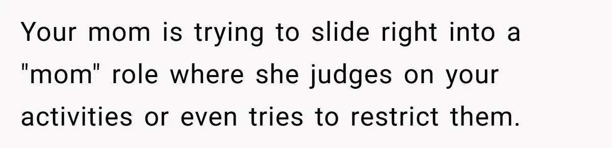Your mom is trying to slide right into a "mom" role where she judges on your activities or even tries to restrict them.