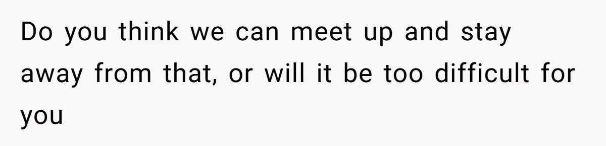 Do you think we can meet up and stay away from that, or will it be too difficult for you