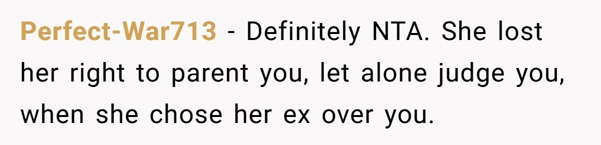 Perfect-War713 − Definitely NTA. She lost her right to parent you, let alone judge you, when she chose her ex over you.