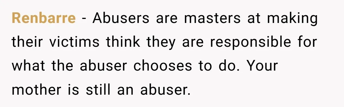 Son Stops Caving To His Abusive Mom, Leaves Her At the Airport After Last-Minute Drama Renbarre − Abusers are masters at making their victims think they are responsible for what the abuser chooses to do. Your mother is still an abuser.