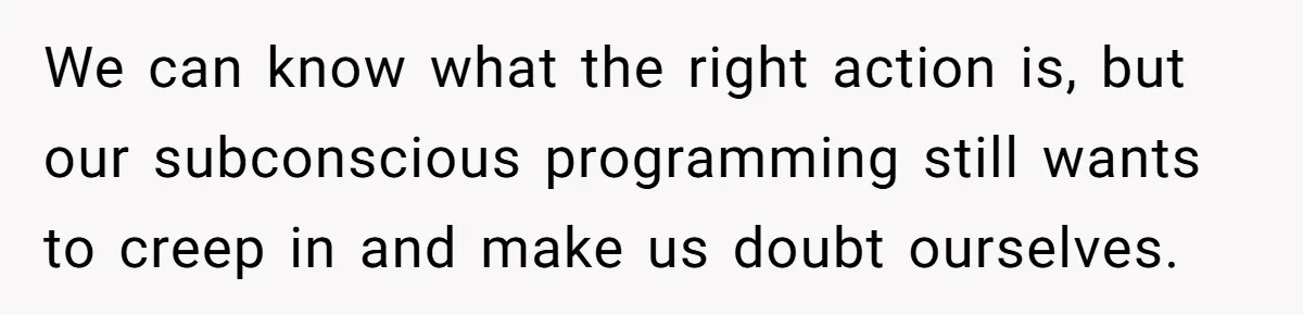 Son Stops Caving To His Abusive Mom, Leaves Her At the Airport After Last-Minute Drama We can know what the right action is, but our subconscious programming still wants to creep in and make us doubt ourselves.