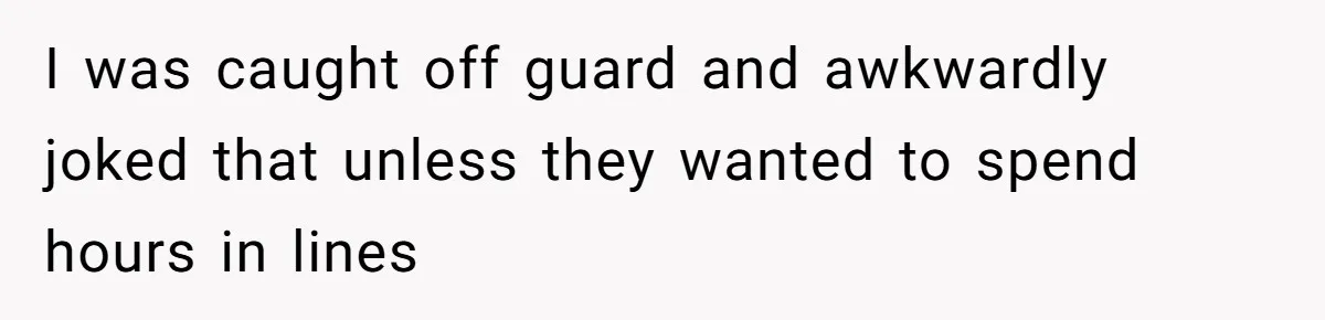 I was caught off guard and awkwardly joked that unless they wanted to spend hours in lines