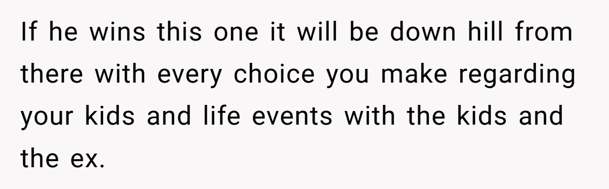 If he wins this one it will be down hill from there with every choice you make regarding your kids and life events with the kids and the ex.