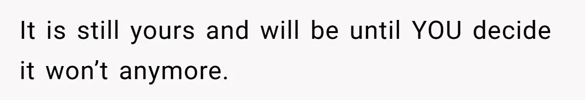 It is still yours and will be until YOU decide it won’t anymore.