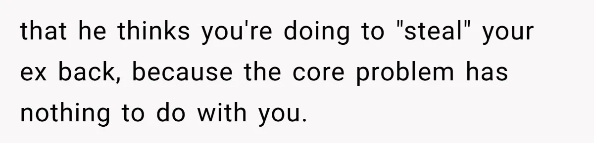 that he thinks you're doing to "steal" your ex back, because the core problem has nothing to do with you.